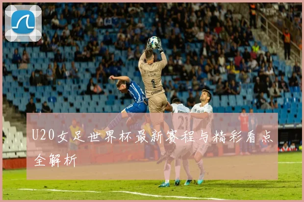 U20女足世界杯最新赛程与精彩看点全解析