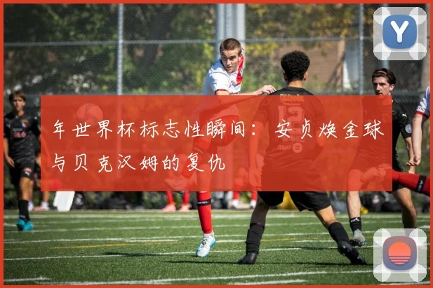 年世界杯标志性瞬间：安贞焕金球与贝克汉姆的复仇