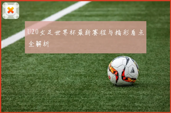 U20女足世界杯最新赛程与精彩看点全解析