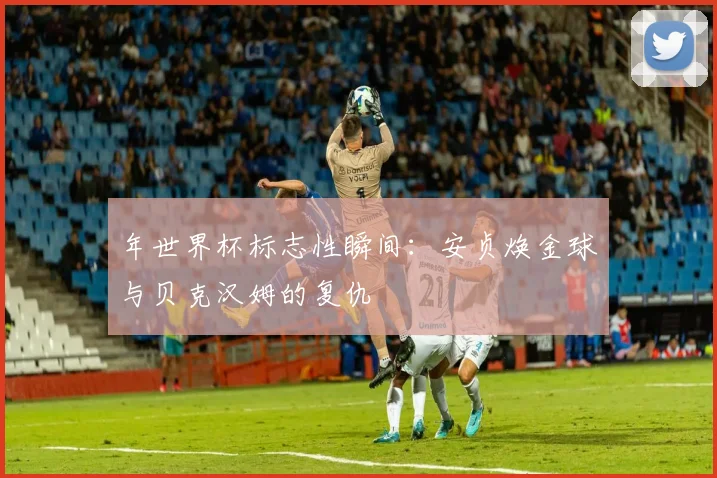 年世界杯标志性瞬间：安贞焕金球与贝克汉姆的复仇